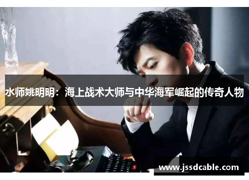 水师姚明明：海上战术大师与中华海军崛起的传奇人物