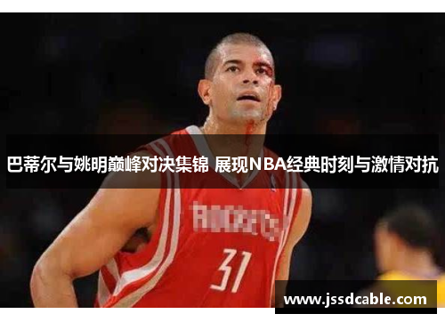 巴蒂尔与姚明巅峰对决集锦 展现NBA经典时刻与激情对抗