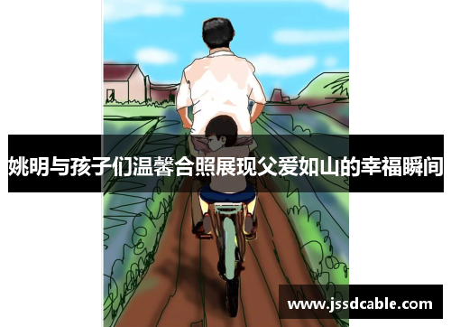 姚明与孩子们温馨合照展现父爱如山的幸福瞬间