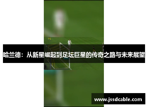 哈兰德：从新星崛起到足坛巨星的传奇之路与未来展望